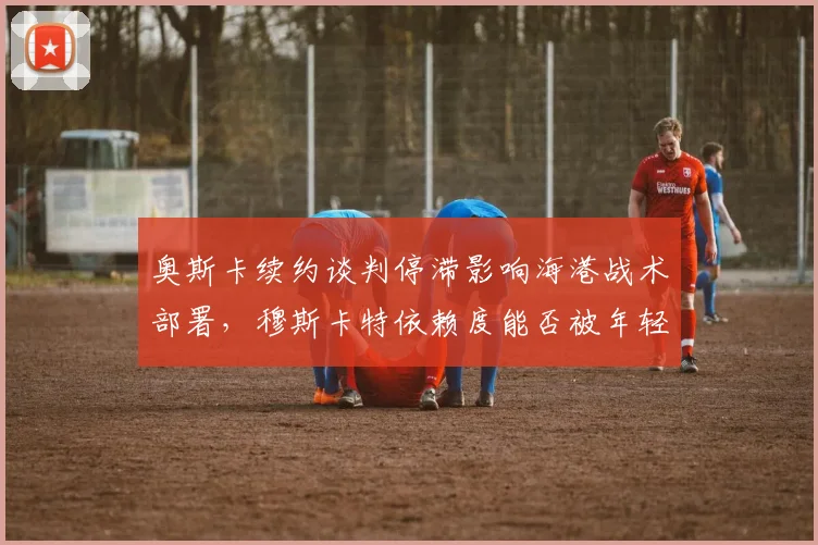 奥斯卡续约谈判停滞影响海港战术部署，穆斯卡特依赖度能否被年轻中场分担？