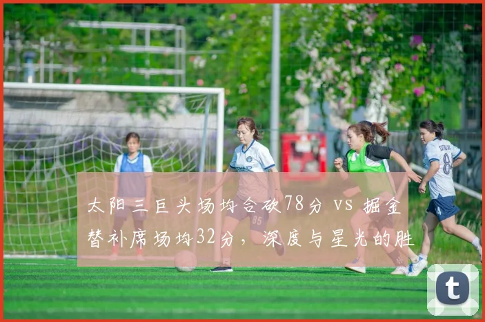 太阳三巨头场均合砍78分 vs 掘金替补席场均32分,深度与星光的胜负手