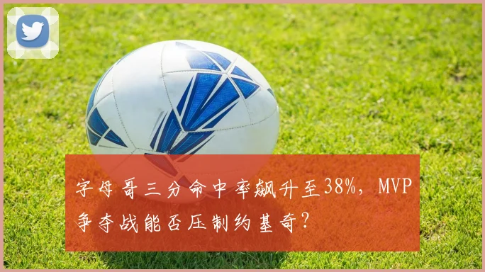 字母哥三分命中率飙升至38%，MVP争夺战能否压制约基奇？