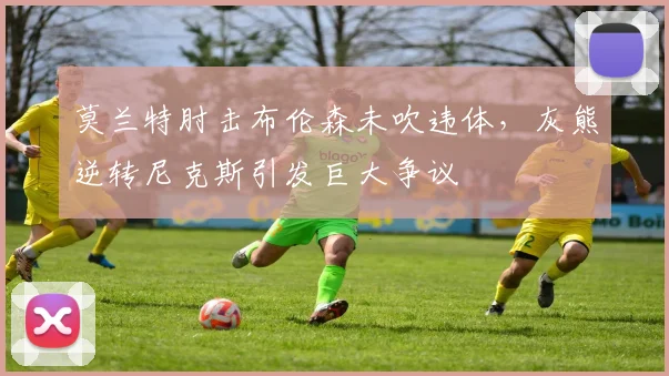 莫兰特肘击布伦森未吹违体，灰熊逆转尼克斯引发巨大争议