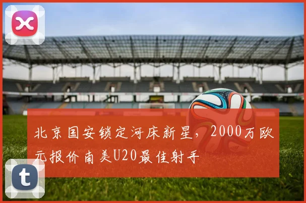 北京国安锁定河床新星，2000万欧元报价南美U20最佳射手