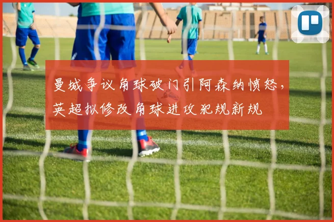 曼城争议角球破门引阿森纳愤怒,英超拟修改角球进攻犯规新规